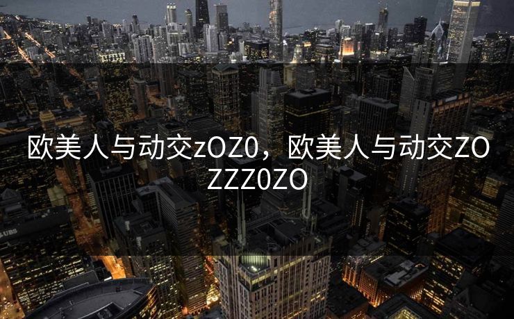 欧美人与动交zOZ0，欧美人与动交ZOZZZ0ZO