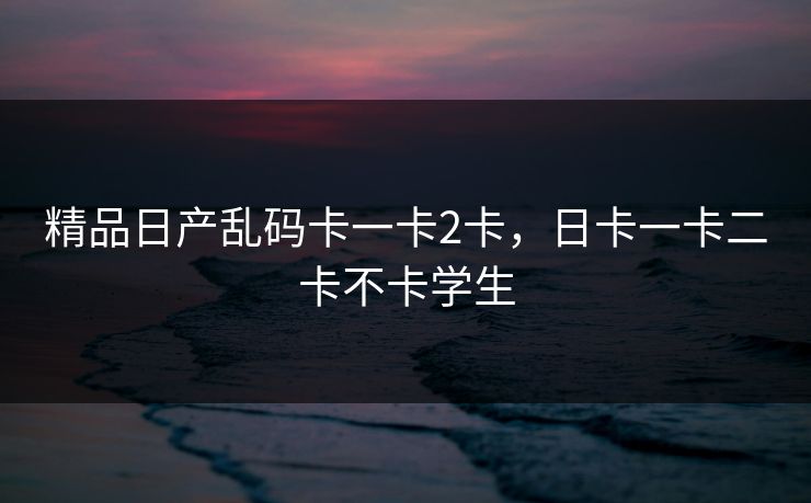 精品日产乱码卡一卡2卡,日卡一卡二卡不卡学生