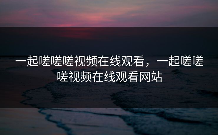 一起嗟嗟嗟视频在线观看，一起嗟嗟嗟视频在线观看网站