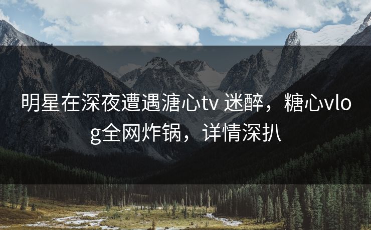 明星在深夜遭遇溏心tv 迷醉，糖心vlog全网炸锅，详情深扒