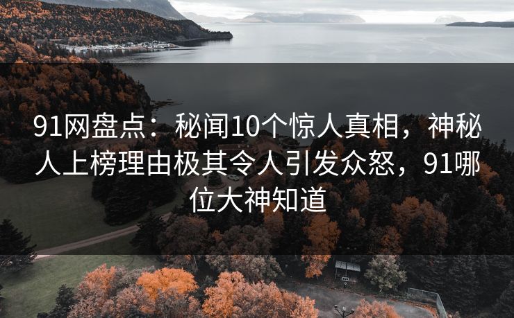 91网盘点:秘闻10个惊人真相,神秘人上榜理由极其令人引发众怒,91哪位大神知道