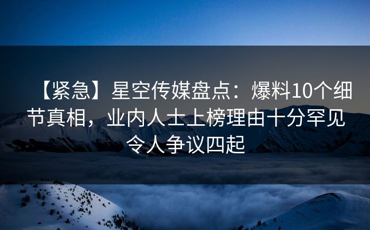 【紧急】星空传媒盘点：爆料10个细节真相，业内人士上榜理由十分罕见令人争议四起
