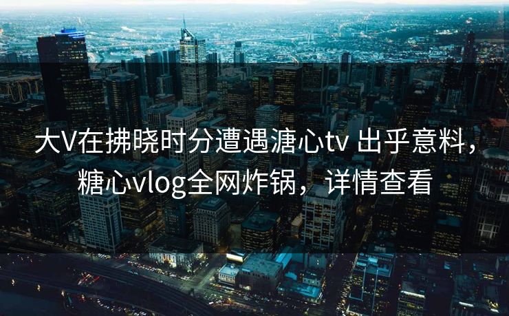 大V在拂晓时分遭遇溏心tv 出乎意料，糖心vlog全网炸锅，详情查看