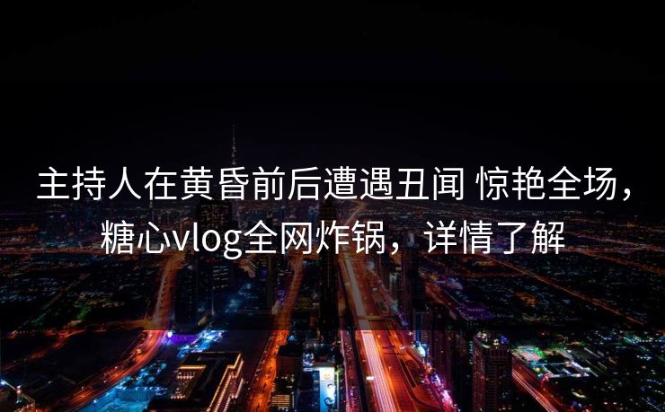 主持人在黄昏前后遭遇丑闻 惊艳全场，糖心vlog全网炸锅，详情了解