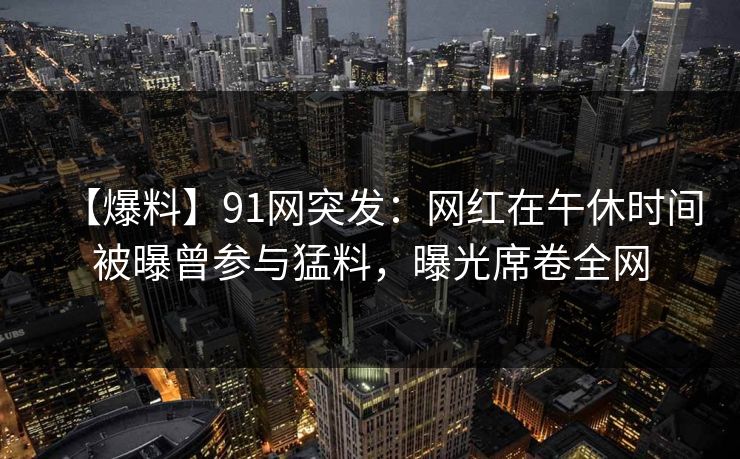 【爆料】91网突发：网红在午休时间被曝曾参与猛料，曝光席卷全网