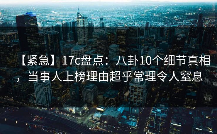 【紧急】17c盘点：八卦10个细节真相，当事人上榜理由超乎常理令人窒息