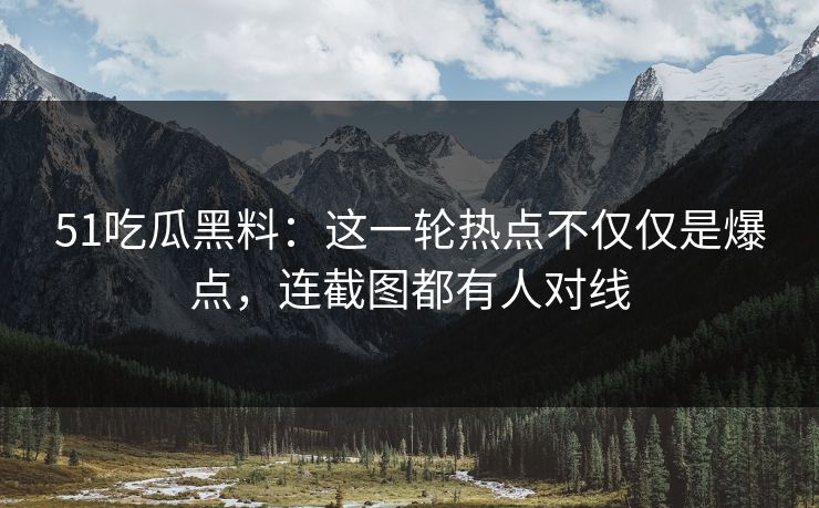51吃瓜黑料：这一轮热点不仅仅是爆点，连截图都有人对线  第1张