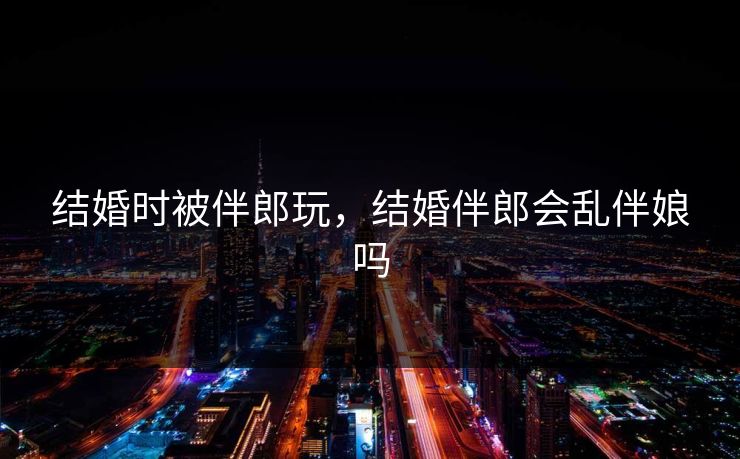 结婚时被伴郎玩，结婚伴郎会乱伴娘吗  第1张