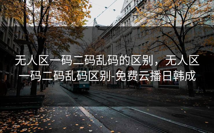 无人区一码二码乱码的区别，无人区一码二码乱码区别-免费云播日韩成
