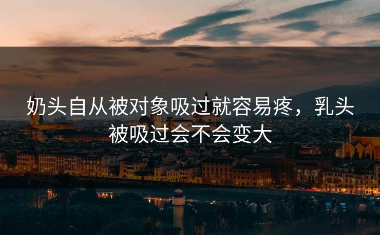 奶头自从被对象吸过就容易疼，乳头被吸过会不会变大  第1张