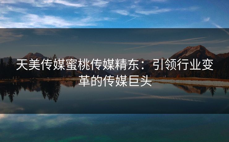 天美传媒蜜桃传媒精东：引领行业变革的传媒巨头