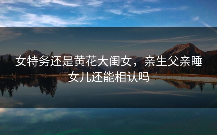 女特务还是黄花大闺女，亲生父亲睡女儿还能相认吗