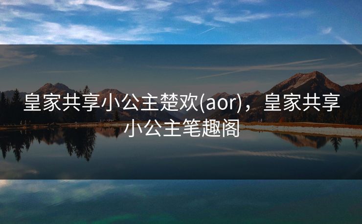 皇家共享小公主楚欢(aor),皇家共享小公主笔趣阁
