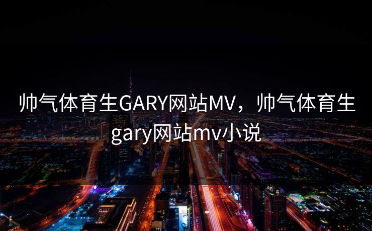 帅气体育生GARY网站MV,帅气体育生gary网站mv小说
