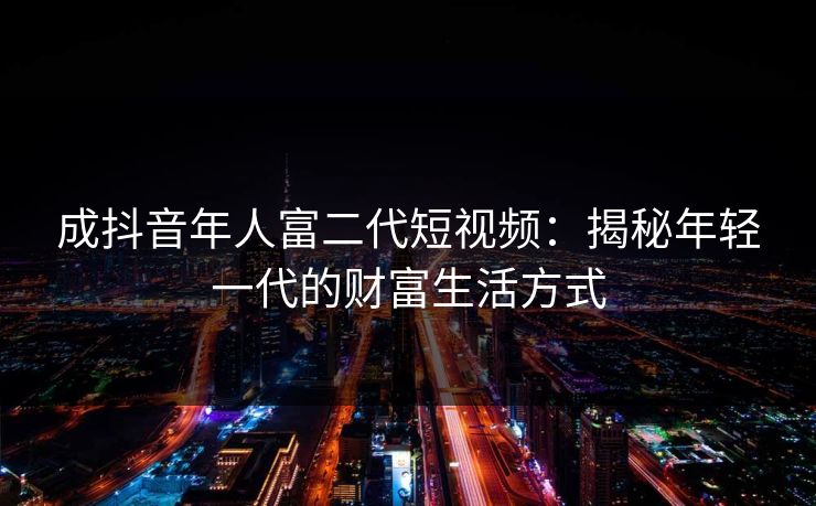 成抖音年人富二代短视频:揭秘年轻一代的财富生活方式 成抖音年人富二代短视频:揭秘年轻一代的财富生活方式