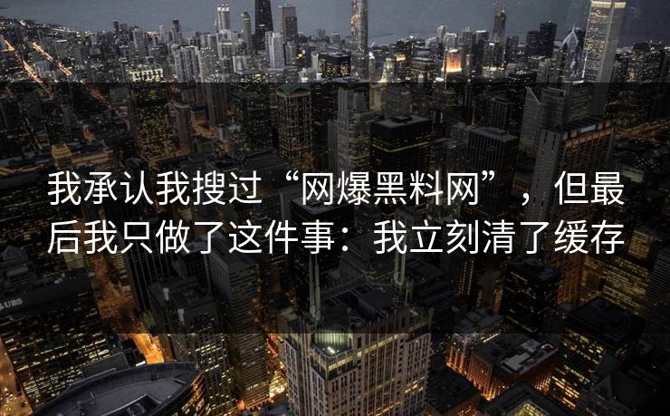 我承认我搜过“网爆黑料网”，但最后我只做了这件事：我立刻清了缓存