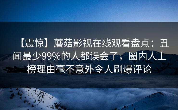 【震惊】蘑菇影视在线观看盘点：丑闻最少99%的人都误会了，圈内人上榜理由毫不意外令人刷爆评论