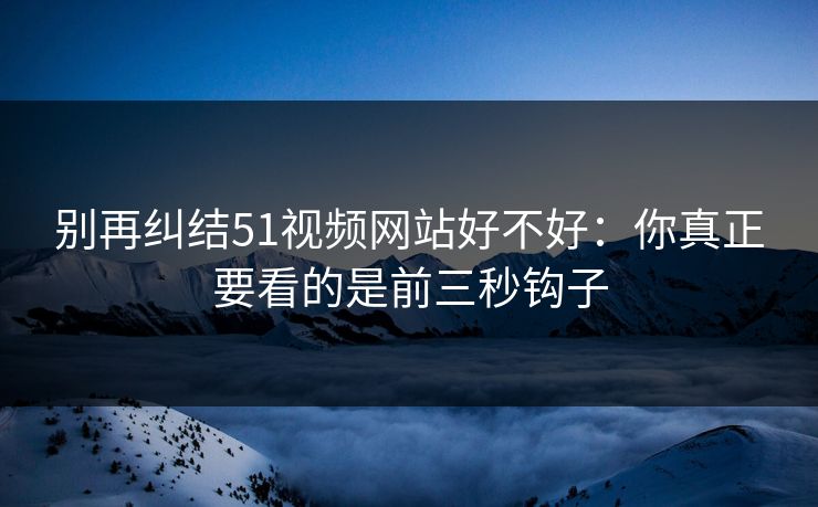 别再纠结51视频网站好不好：你真正要看的是前三秒钩子