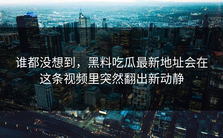 谁都没想到，黑料吃瓜最新地址会在这条视频里突然翻出新动静